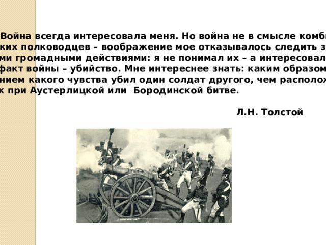  Война всегда интересовала меня. Но война не в смысле комбинаций великих полководцев – воображение мое отказывалось следить за такими громадными действиями: я не понимал их – а интересовал меня сам факт войны – убийство. Мне интереснее знать: каким образом и под влиянием какого чувства убил один солдат другого, чем расположение войск при Аустерлицкой или Бородинской битве.   Л.Н. Толстой 