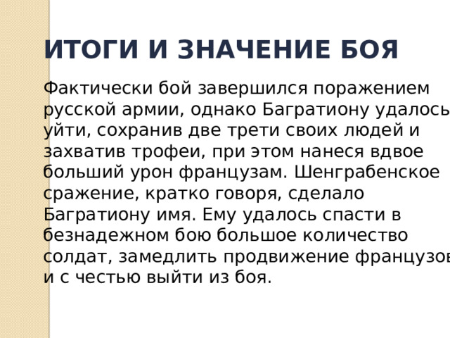 ИТОГИ И ЗНАЧЕНИЕ БОЯ  Фактически бой завершился поражением русской армии, однако Багратиону удалось уйти, сохранив две трети своих людей и захватив трофеи, при этом нанеся вдвое больший урон французам. Шенграбенское сражение, кратко говоря, сделало Багратиону имя. Ему удалось спасти в безнадежном бою большое количество солдат, замедлить продвижение французов и с честью выйти из боя. 