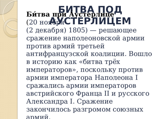 БИТВА ПОД АУСТЕРЛИЦЕМ Би́тва при А́устерлице ( 20 ноября (2 декабря) 1805) — решающее сражение наполеоновской армии против армий третьей антифранцузской коалиции. Вошло в историю как «битва трёх императоров», поскольку против армии императора Наполеона I сражались армии императоров австрийского Франца II и русского Александра I. Сражение закончилось разгромом союзных армий. 