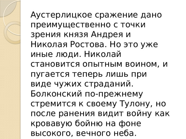 Аустерлицкое сражение дано преимущественно с точки зрения князя Андрея и Николая Ростова. Но это уже иные люди. Николай становится опытным воином, и пугается теперь лишь при виде чужих страданий. Болконский по-прежнему стремится к своему Тулону, но после ранения видит войну как кровавую бойню на фоне высокого, вечного неба. 