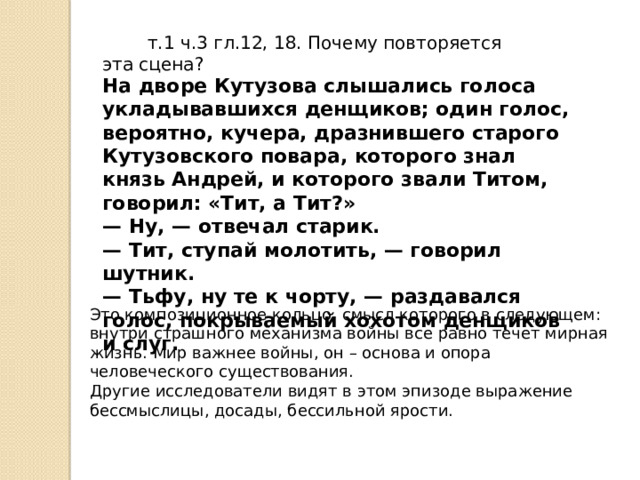  т.1 ч.3 гл.12, 18. Почему повторяется эта сцена? На дворе Кутузова слышались голоса укладывавшихся денщиков; один голос, вероятно, кучера, дразнившего старого Кутузовского повара, которого знал князь Андрей, и которого звали Титом, говорил: «Тит, а Тит?» —  Ну, — отвечал старик. —  Тит, ступай молотить, — говорил шутник. —  Тьфу, ну те к чорту, — раздавался голос, покрываемый хохотом денщиков и слуг. Это композиционное кольцо, смысл которого в следующем: внутри страшного механизма войны все равно течет мирная жизнь. Мир важнее войны, он – основа и опора человеческого существования. Другие исследователи видят в этом эпизоде выражение бессмыслицы, досады, бессильной ярости. 