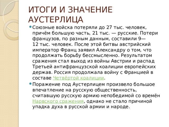 ИТОГИ И ЗНАЧЕНИЕ АУСТЕРЛИЦА Союзные войска потеряли до 27 тыс. человек, причём большую часть, 21 тыс. — русские. Потери французов, по разным данным, составили 9—12 тыс. человек. После этой битвы австрийский император Франц заявил Александру о том, что продолжать борьбу бессмысленно. Результатом сражения стал выход из войны Австрии и распад Третьей антифранцузской коалиции европейских держав. Россия продолжала войну с Францией в составе Четвёртой коалиции . Поражение под Аустерлицем произвело большое впечатление на русскую общественность, считавшую русскую армию непобедимой со времён Нарвского сражения , однако не стало причиной упадка духа в русской армии и народе. 