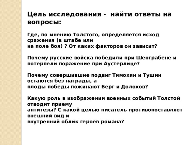 Цель исследования - найти ответы на вопросы: Где, по мнению Толстого, определяется исход сражения (в штабе или на поле боя) ? От каких факторов он зависит?  Почему русские войска победили при Шенграбене и потерпели поражение при Аустерлице?  Почему совершившие подвиг Тимохин и Тушин остаются без награды, а плоды победы пожинают Берг и Долохов?  Какую роль в изображении военных событий Толстой отводит приему антитезы? С какой целью писатель противопоставляет внешний вид и внутренний облик героев романа?  