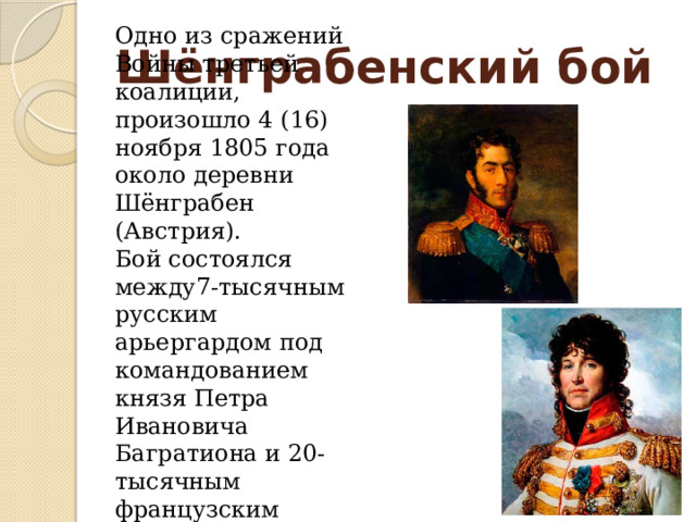 Одно из сражений Войны третьей коалиции, произошло 4 (16) ноября 1805 года около деревни Шёнграбен (Австрия). Бой состоялся между 7-тысячным русским арьергардом под командованием князя Петра Ивановича Багратиона и 20-тысячным французским корпусом маршала Иоахина Мюрата. Шёнграбенский бой 