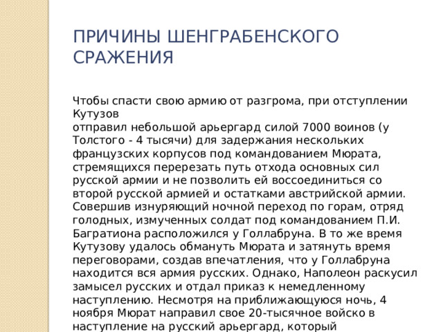 ПРИЧИНЫ ШЕНГРАБЕНСКОГО СРАЖЕНИЯ Чтобы спасти свою армию от разгрома, при отступлении Кутузов отправил небольшой арьергард силой 7000 воинов (у Толстого - 4 тысячи) для задержания нескольких французских корпусов под командованием Мюрата, стремящихся перерезать путь отхода основных сил русской армии и не позволить ей воссоединиться со второй русской армией и остатками австрийской армии. Совершив изнуряющий ночной переход по горам, отряд голодных, измученных солдат под командованием П.И. Багратиона расположился у Голлабруна. В то же время Кутузову удалось обмануть Мюрата и затянуть время переговорами, создав впечатления, что у Голлабруна находится вся армия русских. Однако, Наполеон раскусил замысел русских и отдал приказ к немедленному наступлению. Несмотря на приближающуюся ночь, 4 ноября Мюрат направил свое 20-тысячное войско в наступление на русский арьергард, который расположился за деревнями Шенграбен и Грунт. 