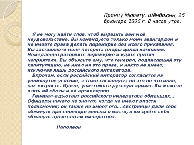 Принцу Мюрату. Шёнбрюнн, 25 брюмера 1805 г. 8 часов утра.  Я не могу найти слов, чтоб выразить вам моё неудовольствие. Вы командуете только моим авангардом и не имеете права делать перемирие без моего приказания. Вы заставляете меня потерять плоды целой кампании. Немедленно разорвите перемирие и идите против неприятеля. Вы объявите ему, что генерал, подписавший эту капитуляцию, не имел на это права, и никто не имеет, исключая лишь российского императора.  Впрочем, если российский император согласится на упомянутое условие, я тоже соглашусь; но это не что иное, как хитрость. Идите, уничтожьте русскую армию. Вы можете взять её обозы и её артиллерию.  Генерал-адъютант российского императора обманщик… Офицеры ничего не значат, когда не имеют власти полномочия; он также не имеет его… Австрийцы дали себя обмануть при переходе венского моста, а вы даёте себя обмануть адъютантам императора.         Наполеон 