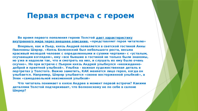 Первая встреча с героем  Во время первого появления героев Толстой дает характеристику внутреннего мира через внешнее описание , «представляет героя читателю»  Впервые, как и Пьер, князь Андрей появляется в светской гостиной Анны Павловны Шерер. «Князь Болконский был небольшого роста, весьма красивый молодой человек с определенными и сухими чертами» с «усталым, скучающим взглядом», ему «все бывшие в гостиной не только были знакомы, но уже и надоели так, что и смотреть на них, и слушать их ему было очень скучно». Но при встрече с Пьером князь Андрей улыбнулся «неожиданно-доброй и приятной улыбкой». Улыбка - важная художественная деталь в портретах у Толстого. Важно заметить, КАК меняется лицо героя, когда он улыбается. Например, Шерер улыбается «своею восторженной улыбкой», а Элен «самодовольной неизменной улыбкой»  Что читатель понимает о князе Андрее в момент первой встречи? Какими деталями Толстой подчеркивает, что Болконскому не по себе в салоне Шерер? 