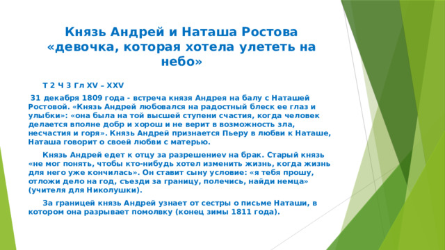 Князь Андрей и Наташа Ростова  «девочка, которая хотела улететь на небо»  Т 2 Ч 3 Гл XV – XXV  31 декабря 1809 года - встреча князя Андрея на балу с Наташей Ростовой. «Князь Андрей любовался на радостный блеск ее глаз и улыбки»: «она была на той высшей ступени счастия, когда человек делается вполне добр и хорош и не верит в возможность зла, несчастия и горя». Князь Андрей признается Пьеру в любви к Наташе, Наташа говорит о своей любви с матерью.  Князь Андрей едет к отцу за разрешениеv на брак. Старый князь «не мог понять, чтобы кто-нибудь хотел изменить жизнь, когда жизнь для него уже кончилась». Он ставит сыну условие: «я тебя прошу, отложи дело на год, съезди за границу, полечись, найди немца» (учителя для Николушки).  За границей князь Андрей узнает от сестры о письме Наташи, в котором она разрывает помолвку (конец зимы 1811 года). 
