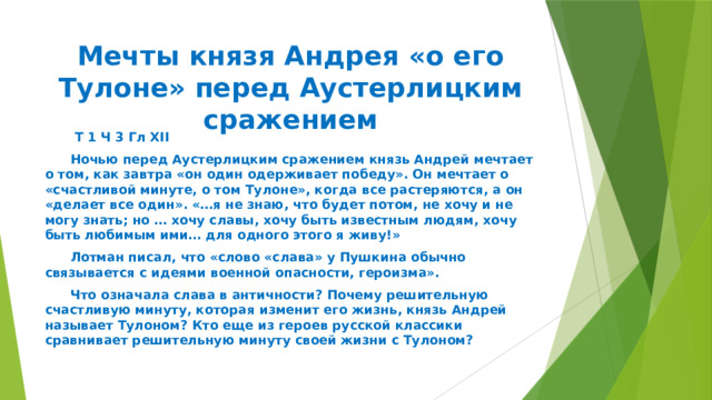 Мечты князя Андрея «о его Тулоне» перед Аустерлицким сражением   Т 1 Ч 3 Гл XII  Ночью перед Аустерлицким сражением князь Андрей мечтает о том, как завтра «он один одерживает победу». Он мечтает о «счастливой минуте, о том Тулоне», когда все растеряются, а он «делает все один». «…я не знаю, что будет потом, не хочу и не могу знать; но … хочу славы, хочу быть известным людям, хочу быть любимым ими… для одного этого я живу!»  Лотман писал, что «слово «слава» у Пушкина обычно связывается с идеями военной опасности, героизма».  Что означала слава в античности? Почему решительную счастливую минуту, которая изменит его жизнь, князь Андрей называет Тулоном? Кто еще из героев русской классики сравнивает решительную минуту своей жизни с Тулоном? 