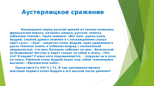 Аустерлицкое сражение    Неожиданно перед русской армией из тумана появились французские войска, началась паника, русские «войска побежали толпой», теряя знамена. «Вот оно!- думал князь Андрей, схватив древко знамени и с наслаждением слыша свист пуль». «Ура! – закричал князь Андрей, едва удерживая в руках тяжелое знамя, и побежал вперед с несомненной уверенностью, что весь батальон побежит за ним». Болконский останавливает бегство и ведет солдат за собой в атаку. «Что это? Я падаю? У меня ноги подкашиваются, - подумал он и упал на спину. Раненый князь Андрей видит над собой «неизмеримо высокое» «бесконечное небо».  Прочитайте Гл XVI Ч 1 Т1. В чем противопоставлено описание подвига князя Андрея и его мыслей после ранения? 