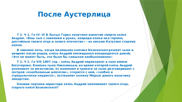 После Аустерлица  Т 2. Ч 1. Гл IV- VI В Лысых Горах получено известие смерти князя Андрея. «Ваш сын с знаменем в руках, впереди полка пал героем, достойным своего отца и своего отечества» – из письма Кутузова старому князю.  В зимнюю ночь, когда маленькая княгиня Болконская рожает сына и умирает после родов, князь Андрей неожиданно возвращается домой. «Это не может быть, это было бы слишком необыкновенно»  Т 2. Ч 2. Гл VIII 1807 год – князь Андрей переезжает в свое имени Богучарово. Болезнь сына Николеньки, во время которой князь Андрей ухаживает за мальчиком, от волнения и тревоги за сына разговаривает с сестрой «озлобленным шёпотом», ссорится с ней, «злобно и страдальчески хмурится», заставляет княжну Марью давать мальчику лекарство.  Какими чертами характера князь Андрей напоминает своего отца, старого князя Болконского? 