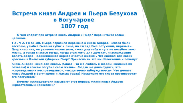 Встреча князя Андрея и Пьера Безухова в Богучарове  1807 год  О чем спорят при встрече князь Андрей и Пьер? Перечитайте главы целиком. Т 2 . Ч 2. Гл XI –XII. Пьера поразила перемена в князе Андрее: «слова были ласковы, улыбка была на губах и лице, но взгляд был потухший, мёртвый». Пьер счастлив, он увлечен масонством, «жил для себя и чуть не погубил свою жизнь, а узнал счастье тогда, когда стал жить для других», «наслаждение делать добро – единственное верное счастье жизни». Что сделал для своих крестьян в Киевской губернии Пьер? Принесло ли это им облегчение и почему? Князь Андрей «жил для славы. (Слава – та же любовь к людям, желание их похвалы) и совсем погубил свою жизнь». Людям не дано судить, что «справедливо и несправедливо», «люди вечно заблуждаются». Что делает князь Андрей в Богучарове и Лысых Горах? Насколько его слова противоречат его поступкам?  Почему исследователи называют этот период жизни князя Андрея «нравственным кризисом»? 