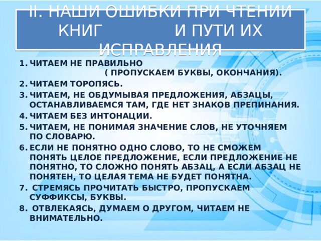 II. НАШИ ОШИБКИ ПРИ ЧТЕНИИ КНИГ И ПУТИ ИХ ИСПРАВЛЕНИЯ ЧИТАЕМ НЕ ПРАВИЛЬНО ( ПРОПУСКАЕМ БУКВЫ, ОКОНЧАНИЯ). ЧИТАЕМ ТОРОПЯСЬ. ЧИТАЕМ, НЕ ОБДУМЫВАЯ ПРЕДЛОЖЕНИЯ, АБЗАЦЫ, ОСТАНАВЛИВАЕМСЯ ТАМ, ГДЕ НЕТ ЗНАКОВ ПРЕПИНАНИЯ. ЧИТАЕМ БЕЗ ИНТОНАЦИИ. ЧИТАЕМ, НЕ ПОНИМАЯ ЗНАЧЕНИЕ СЛОВ, НЕ УТОЧНЯЕМ ПО СЛОВАРЮ. ЕСЛИ НЕ ПОНЯТНО ОДНО СЛОВО, ТО НЕ СМОЖЕМ ПОНЯТЬ ЦЕЛОЕ ПРЕДЛОЖЕНИЕ, ЕСЛИ ПРЕДЛОЖЕНИЕ НЕ ПОНЯТНО, ТО СЛОЖНО ПОНЯТЬ АБЗАЦ, А ЕСЛИ АБЗАЦ НЕ ПОНЯТЕН, ТО ЦЕЛАЯ ТЕМА НЕ БУДЕТ ПОНЯТНА.  СТРЕМЯСЬ ПРОЧИТАТЬ БЫСТРО, ПРОПУСКАЕМ СУФФИКСЫ, БУКВЫ.  ОТВЛЕКАЯСЬ, ДУМАЕМ О ДРУГОМ, ЧИТАЕМ НЕ ВНИМАТЕЛЬНО. 