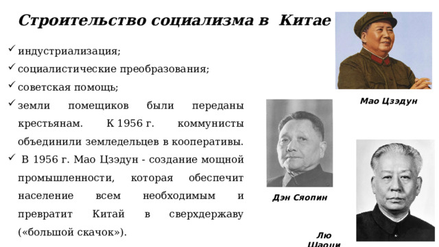 Строительство социализма в  Китае индустриализация; социалистические преобразования; советская помощь; земли помещиков были переданы крестьянам. К 1956 г. коммунисты объединили земледельцев в кооперативы.  В 1956 г. Мао Цзэдун - создание мощной промышленности, которая обеспечит население всем необходимым и превратит Китай в сверхдержаву («большой скачок»). Мао Цзэдун Дэн Сяопин Лю Шаоци 