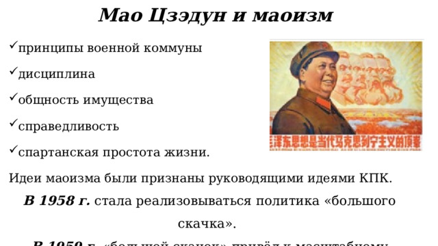 Мао Цзэдун и маоизм принципы военной коммуны дисциплина общность имущества справедливость спартанская простота жизни. Идеи маоизма были признаны руководящими идеями КПК. В 1958 г. стала реализовываться политика «большого скачка». В 1959 г. «большой скачок» привёл к масштабному кризису экономики. 