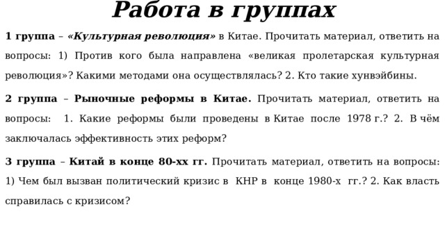 Работа в группах 1 группа – «Культурная революция» в Китае. Прочитать материал, ответить на вопросы: 1) Против кого была направлена «великая пролетарская культурная революция»? Какими методами она осуществлялась? 2. Кто такие хунвэйбины. 2 группа – Рыночные реформы в Китае. Прочитать материал, ответить на вопросы: 1. Какие реформы были проведены в Китае после 1978 г.? 2. В чём заключалась эффективность этих реформ? 3 группа – Китай в конце 80-хх гг. Прочитать материал, ответить на вопросы: 1) Чем был вызван политический кризис в  КНР в  конце 1980-х  гг.? 2. Как власть справилась с кризисом? 