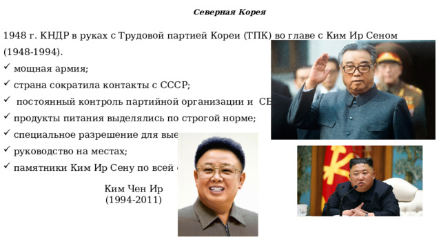 Северная Корея 1948 г. КНДР в руках с Трудовой партией Кореи (ТПК) во главе с Ким Ир Сеном (1948-1994). мощная армия; страна сократила контакты с СССР;  постоянный контроль партийной организации и  СБ; продукты питания выделялись по строгой норме; специальное разрешение для выезда из страны; руководство на местах; памятники Ким Ир Сену по всей стране. Ким Чен Ир (1994-2011)  