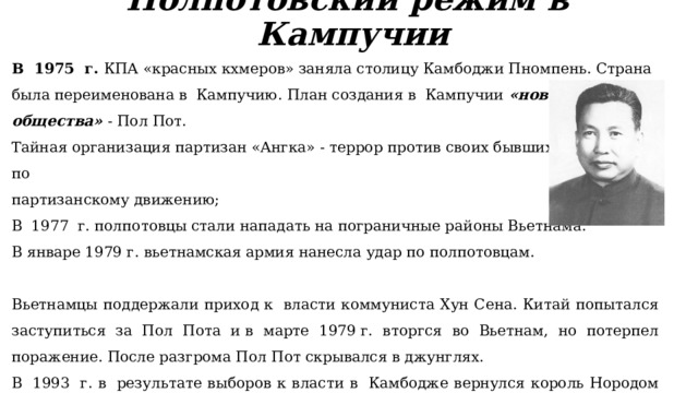 Полпотовский режим в  Кампучии В  1975  г. КПА «красных кхмеров» заняла столицу Камбоджи Пномпень. Страна была переименована в  Кампучию. План создания в  Кампучии «нового общества» - Пол Пот. Тайная организация партизан «Ангка» - террор против своих бывших товарищей по партизанскому движению; В  1977  г. полпотовцы стали нападать на пограничные районы Вьетнама. В январе 1979 г. вьетнамская армия нанесла удар по полпотовцам. Вьетнамцы поддержали приход к  власти коммуниста Хун Сена. Китай попытался заступиться за Пол Пота и в марте 1979 г. вторгся во Вьетнам, но потерпел поражение. После разгрома Пол Пот скрывался в джунглях. В  1993  г. в  результате выборов к власти в  Камбодже вернулся король Нородом Сианук, который правил в 1960-е гг. Была объявлена амнистия, ей воспользовались тысячи полпотовцев. В 1998 г., находясь под арестом, Пол Пот умер. 