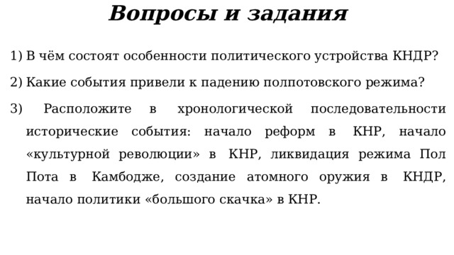 Вопросы и задания В чём состоят особенности политического устройства КНДР? Какие события привели к падению полпотовского режима?  Расположите в  хронологической последовательности исторические события: начало реформ в  КНР, начало «культурной революции» в  КНР, ликвидация режима Пол Пота в  Камбодже, создание атомного оружия в  КНДР, начало политики «большого скачка» в КНР. 