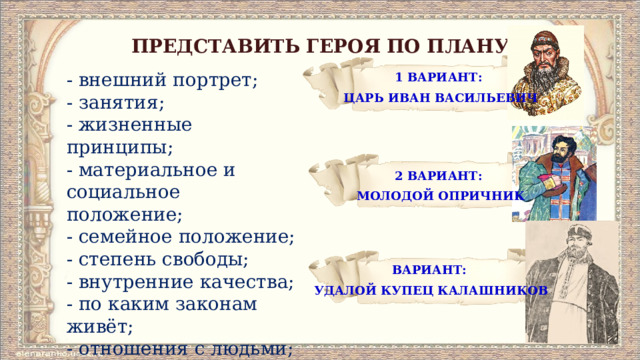 ПРЕДСТАВИТЬ ГЕРОЯ ПО ПЛАНУ 1 ВАРИАНТ: ЦАРЬ ИВАН ВАСИЛЬЕВИЧ - внешний портрет; - занятия; - жизненные принципы; - материальное и социальное положение; - семейное положение; - степень свободы; - внутренние качества; - по каким законам живёт; - отношения с людьми; - отношение автора. 2 ВАРИАНТ: МОЛОДОЙ ОПРИЧНИК ВАРИАНТ:   УДАЛОЙ КУПЕЦ КАЛАШНИКОВ 