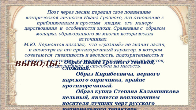  Поэт через песню передал свое понимание исторической личности Ивана Грозного, его отношение к приближенным и простым людям, его манеру царствования и особенности эпохи. Сравнивая с образом монарха, обрисованного во многих исторических источниках, М.Ю. Лермонтов показал, что «грозный» не значит палач, и несмотря на его противоречивый характер, в котором сочетаются гневливость и веселость, подозрительность и участие, властность и смирение, он все – таки не жесток, не деспотичен, и способен на милость.  Образ Ивана Грозного теневой, сложный. ВЫВОДЫ:  Образ Кирибеевича, верного царского опричника, крайне противоречивый.  Образ купца Степана Калашникова цельный, является воплощением носителя лучших черт русского национального характера. 