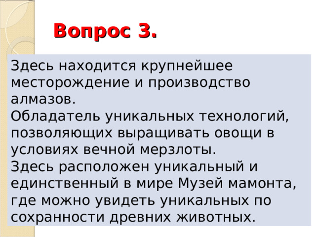 Вопрос 3. Здесь находится крупнейшее месторождение и производство алмазов. Обладатель уникальных технологий, позволяющих выращивать овощи в условиях вечной мерзлоты. Здесь расположен уникальный и единственный в мире Музей мамонта, где можно увидеть уникальных по сохранности древних животных. 