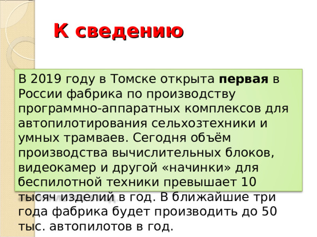 К сведению В 2019 году в Томске открыта первая в России фабрика по производству программно-аппаратных комплексов для автопилотирования сельхозтехники и умных трамваев. Сегодня объём производства вычислительных блоков, видеокамер и другой «начинки» для беспилотной техники превышает 10 тысяч изделий в год. В ближайшие три года фабрика будет производить до 50 тыс. автопилотов в год. 