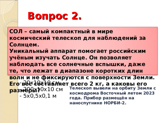 Вопрос 2. СОЛ – самый компактный в мире космический телескоп для наблюдений за Солнцем. Уникальный аппарат помогает российским учёным изучать Солнце. Он позволяет наблюдать все солнечные вспышки, даже те, что лежат в диапазоне коротких длин волн и не фиксируются с поверхности Земли. Его вес составляет всего 2 кг, а каковы его размеры? - 20х10х10 см - 200х10х10 см - 5х0,5х0,1 м Телескоп вывели на орбиту Земли с космодрома Восточный летом 2023 года. Прибор размещён на наноспутнике НОРБИ-2. 