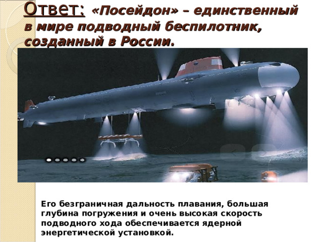 Ответ:  «Посейдон» – единственный в мире подводный беспилотник, созданный в России.   Его безграничная дальность плавания, большая глубина погружения и очень высокая скорость подводного хода обеспечивается ядерной энергетической установкой. 