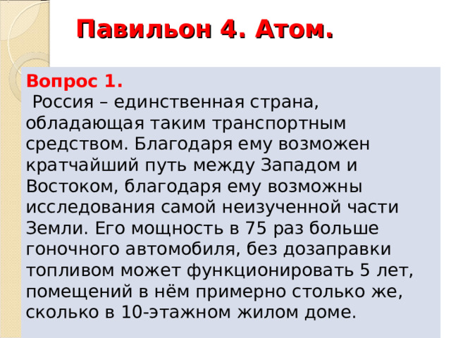 Павильон 4. Атом.   Вопрос 1.  Россия – единственная страна, обладающая таким транспортным средством. Благодаря ему возможен кратчайший путь между Западом и Востоком, благодаря ему возможны исследования самой неизученной части Земли. Его мощность в 75 раз больше гоночного автомобиля, без дозаправки топливом может функционировать 5 лет, помещений в нём примерно столько же, сколько в 10-этажном жилом доме. 