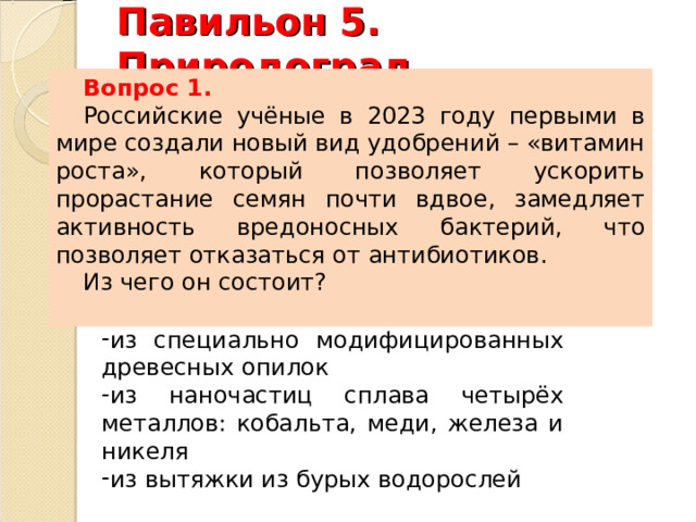 Павильон 5. Природоград.   Вопрос 1. Российские учёные в 2023 году первыми в мире создали новый вид удобрений – «витамин роста», который позволяет ускорить прорастание семян почти вдвое, замедляет активность вредоносных бактерий, что позволяет отказаться от антибиотиков. Из чего он состоит? из специально модифицированных древесных опилок из наночастиц сплава четырёх металлов: кобальта, меди, железа и никеля из вытяжки из бурых водорослей из специально модифицированных древесных опилок из наночастиц сплава четырёх металлов: кобальта, меди, железа и никеля из вытяжки из бурых водорослей 