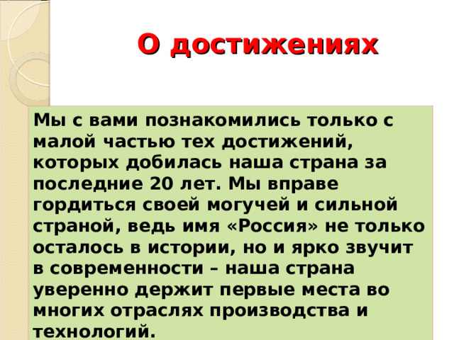 О достижениях Мы с вами познакомились только с малой частью тех достижений, которых добилась наша страна за последние 20 лет. Мы вправе гордиться своей могучей и сильной страной, ведь имя «Россия» не только осталось в истории, но и ярко звучит в современности – наша страна уверенно держит первые места во многих отраслях производства и технологий. 