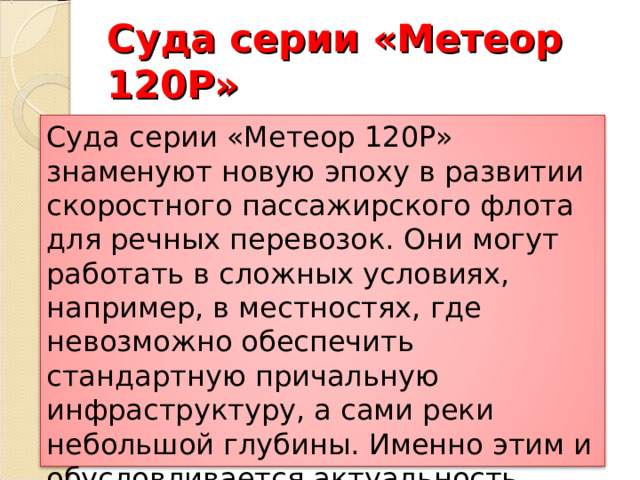 Суда серии «Метеор 120Р» Суда серии «Метеор 120Р» знаменуют новую эпоху в развитии скоростного пассажирского флота для речных перевозок. Они могут работать в сложных условиях, например, в местностях, где невозможно обеспечить стандартную причальную инфраструктуру, а сами реки небольшой глубины. Именно этим и обусловливается актуальность проекта и интерес заказчиков из регионов. 