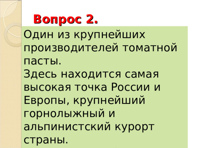 Вопрос 2. Один из крупнейших производителей томатной пасты. Здесь находится самая высокая точка России и Европы, крупнейший горнолыжный и альпинистский курорт страны. Национальное блюдо этого региона – хычины. 