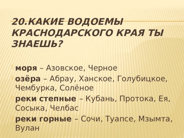 20.Какие водоемы Краснодарского края ты знаешь? моря – Азовское, Черное озёра – Абрау, Ханское, Голубицкое, Чембурка, Солёное реки степные – Кубань, Протока, Ея, Сосыка, Челбас реки горные – Сочи, Туапсе, Мзымта, Вулан 