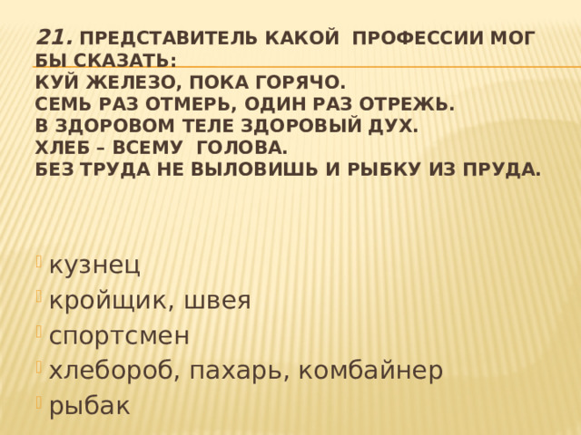 21.  Представитель какой профессии мог бы сказать:  Куй железо, пока горячо.  Семь раз отмерь, один раз отрежь.  В здоровом теле здоровый дух.  Хлеб – всему голова.  Без труда не выловишь и рыбку из пруда.   кузнец кройщик, швея спортсмен хлебороб, пахарь, комбайнер рыбак 