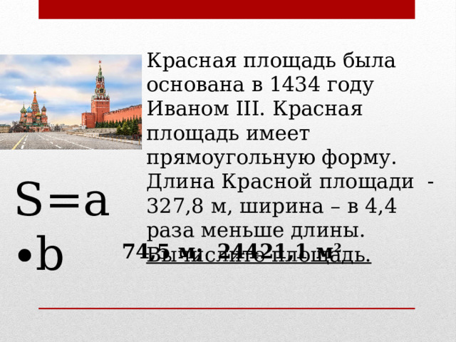 Красная площадь была основана в 1434 году Иваном III. Красная площадь имеет прямоугольную форму. Длина Красной площади - 327,8 м, ширина – в 4,4 раза меньше длины. Вычислите площадь. S=a∙b 74,5 м; 24421,1 м 2  