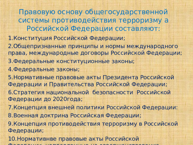 Правовую основу общегосударственной системы противодействия терроризму а Российской Федерации составляют: 1.Конституция Российской Федерации; 2.Общепризнанные принципы и нормы международного права, международные договоры Российской Федерации; 3.Федеральные конституционные законы; 4.Федеральные законы; 5.Нормативные правовые акты Президента Российской Федерации и Правительства Российской Федерации; 6.Стратегия национальной безопасности Российской Федерации до 2020года; 7.Концепция внешней политики Российской Федерации: 8.Военная доктрина Российская Федерации; 9.Концепция противодействия терроризму в Российской Федерации; 10.Нормативнве правовые акты Российской Федерации ,направленные на совершенствование деятельности в данной области. 