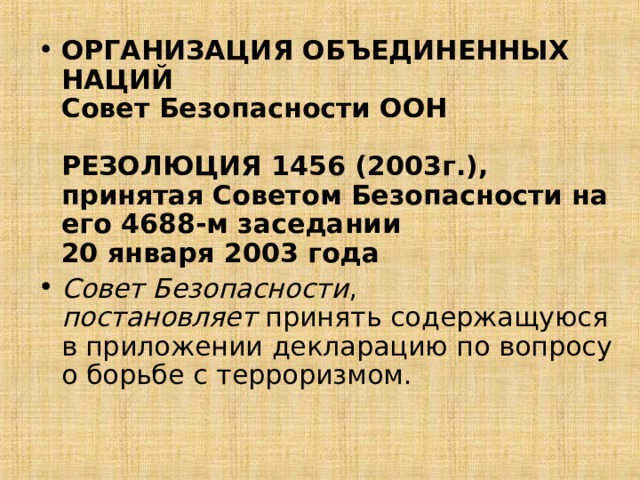 ОРГАНИЗАЦИЯ ОБЪЕДИНЕННЫХ НАЦИЙ  Совет Безопасности ООН   РЕЗОЛЮЦИЯ 1456 (2003г.),  принятая Советом Безопасности на его 4688-м заседании  20 января 2003 года Совет Безопасности , постановляет  принять содержащуюся в приложении декларацию по вопросу о борьбе с терроризмом.    