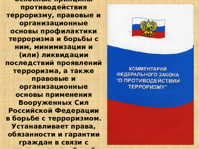 Закон устанавливает основные принципы противодействия терроризму, правовые и организационные основы профилактики терроризма и борьбы с ним, минимизации и (или) ликвидации последствий проявлений терроризма, а также правовые и организационные основы применения Вооруженных Сил Российской Федерации в борьбе с терроризмом. Устанавливает права, обязанности и гарантии граждан в связи с осуществлением борьбы с терроризмом. 