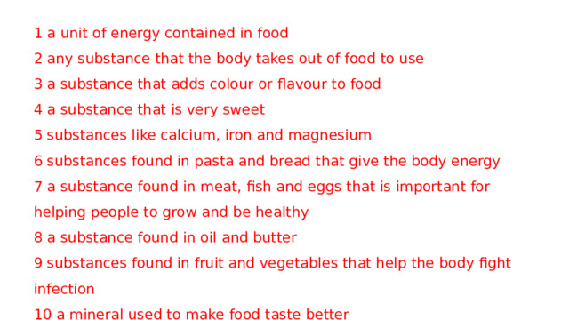 1 a unit of energy contained in food 2 any substance that the body takes out of food to use 3 a substance that adds colour or flavour to food 4 a substance that is very sweet 5 substances like calcium, iron and magnesium 6 substances found in pasta and bread that give the body energy 7 a substance found in meat, fish and eggs that is important for helping people to grow and be healthy 8 a substance found in oil and butter 9 substances found in fruit and vegetables that help the body fight infection 10 a mineral used to make food taste better 