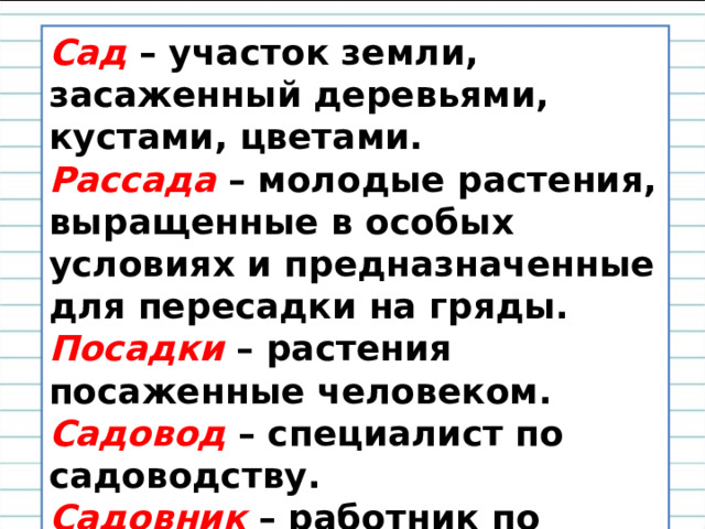 Сад  – участок земли, засаженный деревьями, кустами, цветами. Рассада  – молодые растения, выращенные в особых условиях и предназначенные для пересадки на гряды. Посадки  – растения посаженные человеком. Садовод  – специалист по садоводству. Садовник  – работник по уходу за садом. 