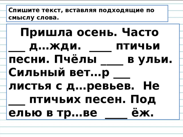 Спишите текст, вставляя подходящие по смыслу слова.  Пришла осень. Часто ___ д…жди. ____ птичьи песни. Пчёлы ____ в ульи. Сильный вет…р ___ листья с д…ревьев. Не ___ птичьих песен. Под елью в тр…ве ____ ёж. 