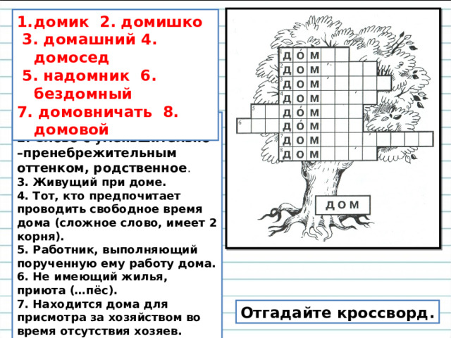 домик 2. домишко  3. домашний 4. домосед  5. надомник 6. бездомный 7. домовничать 8. домовой 1.Маленький дом. 2. Слово с уменьшительно –пренебрежительным оттенком, родственное . 3. Живущий при доме. 4. Тот, кто предпочитает проводить свободное время дома (сложное слово, имеет 2 корня). 5. Работник, выполняющий порученную ему работу дома. 6. Не имеющий жилья, приюта (…пёс). 7. Находится дома для присмотра за хозяйством во время отсутствия хозяев. 8. По суеверным представлениям, добрый или злой дух, живущий в доме. Отгадайте кроссворд. 