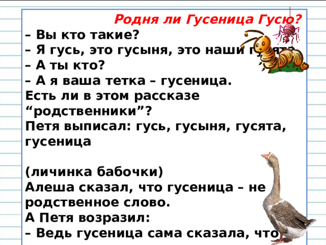  Родня ли Гусеница Гусю? – Вы кто такие?  – Я гусь, это гусыня, это наши гусята  – А ты кто?  – А я ваша тетка – гусеница.  Есть ли в этом рассказе “родственники”?   Петя выписал: гусь, гусыня, гусята, гусеница  (личинка бабочки)   Алеша сказал, что гусеница – не родственное слово.   А Петя возразил:  – Ведь гусеница сама сказала, что она родственница, значит, родственное слово. – Вы согласны с Петей? Почему? 