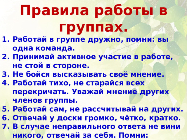 Правила работы в группах. Работай в группе дружно, помни: вы одна команда. Принимай активное участие в работе, не стой в стороне. Не бойся высказывать своё мнение. Работай тихо, не старайся всех перекричать. Уважай мнение других членов группы. Работай сам, не рассчитывай на других. Отвечай у доски громко, чётко, кратко. В случае неправильного ответа не вини никого, отвечай за себя. Помни: каждый человек имеет право на ошибку. Если вы не можете выбрать того, кто будет представлять вашу группу у доски, то используйте считалку или жребий. 