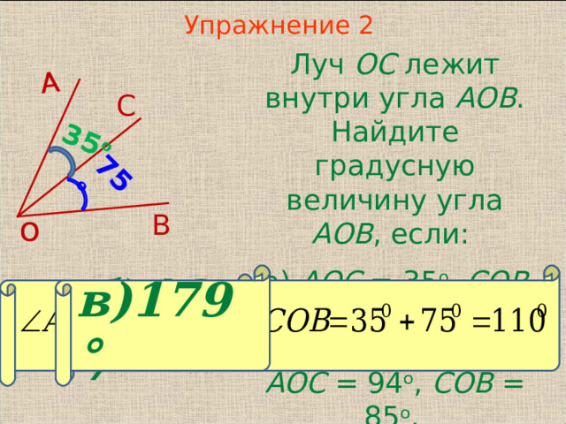 35 о 75 о А Упражнение 2  Луч ОС лежит внутри угла АОВ . Найдите градусную величину угла АОВ , если: а) AOC = 35 о , COB = 75 о ; б) AOC = 75 о , COB = 62 о ; в) AOC = 94 о , COB = 85 о .  С В о в)179° В режиме слайдов ответы появляются после кликанья мышкой б)137°  