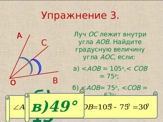 А Упражнение 3. Луч ОС лежит внутри угла АОВ . Найдите градусную величину угла АОС , если: а) AO В = 105 о , COB = 75 о ; б) AO В = 75 о , COB = 62 о ;  в) AO В = 94 о , COB = 4 5 о .  С о В б) 13° в)49° 