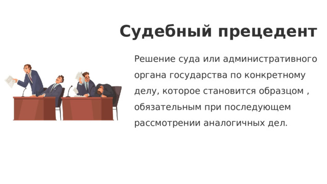 Судебный прецедент Решение суда или административного органа государства по конкретному делу, которое становится образцом , обязательным при последующем рассмотрении аналогичных дел. 