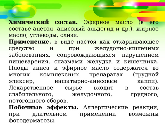 Химический состав. Эфирное масло (в его составе анетол, анисовый альдегид и др.), жирное масло, углеводы, слизи. Применение. в виде настоя как отхаркивающее средство и при желудочно-кишечных заболеваниях, сопровождающихся нарушением пищеварения, спазмами желудка и кишечника. Плоды аниса и эфирное масло содержатся во многих комплексных препаратах (грудной эликсир, нашатырно-анисовые капли). Лекарственное сырье входит в состав слабительного, желудочного, грудного, потогонного сборов. Побочные эффекты. Аллергические реакции, при длительном применении возможны фотодерматозы. Противопоказания. Беременность, гастрит с повышенной секрецией, гипотония. 